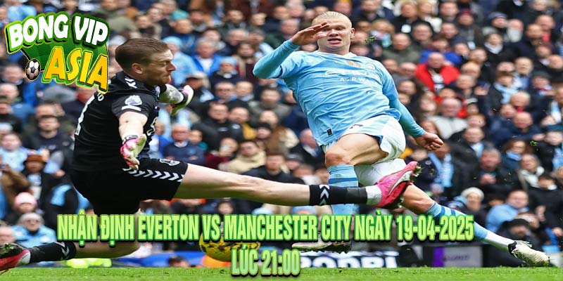 Nhận định Everton vs Manchester City Ngày 19-04-2025